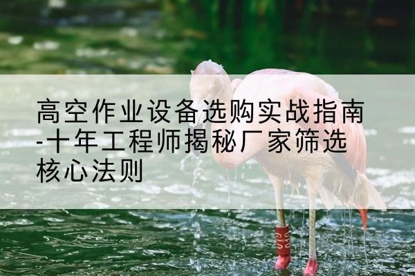 鄂托克旗剪叉式升降机厂家-高空作业设备选购实战指南-十年工程师揭秘厂家筛选核心法则