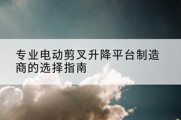 鄂托克旗电动剪叉升降平台厂家-专业电动剪叉升降平台制造商的选择指南