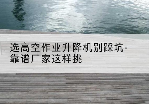 鄂托克旗剪叉式升降机厂家-选高空作业升降机别踩坑-靠谱厂家这样挑