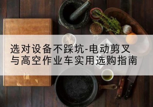 鄂托克旗电动剪叉升降平台怎么选-选对设备不踩坑-电动剪叉与高空作业车实用选购指南