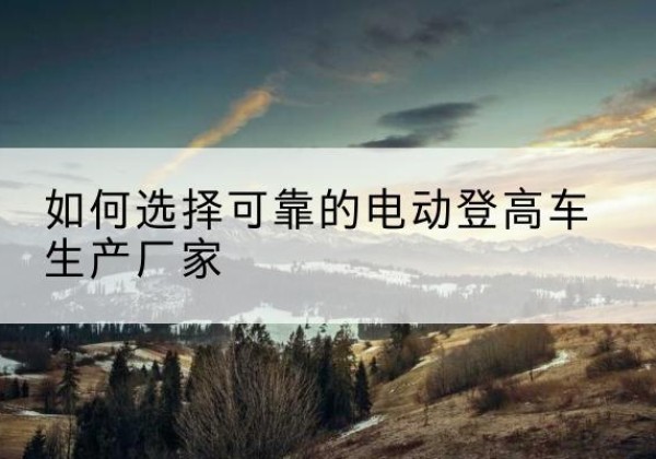 鄂托克旗电动登高车厂家-如何选择可靠的电动登高车生产厂家