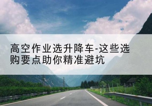 鄂托克旗升降车厂家-高空作业选升降车-这些选购要点助你*避坑