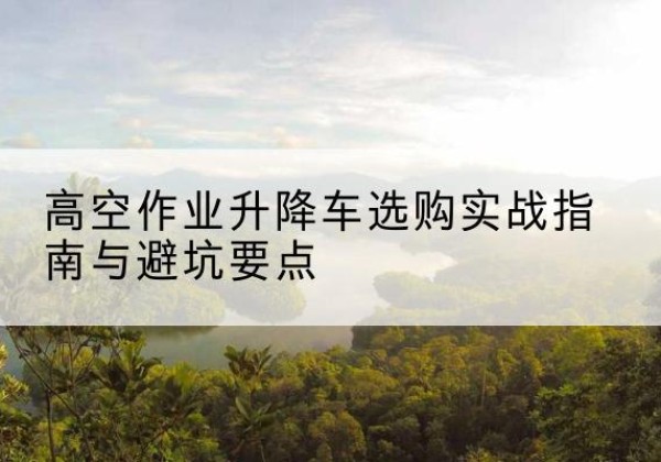 鄂托克旗升降车怎么选-高空作业升降车选购实战指南与避坑要点