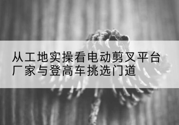 鄂托克旗电动剪叉升降平台厂家-从工地实操看电动剪叉平台厂家与登高车挑选门道