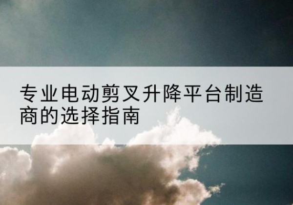 鄂托克旗电动剪叉升降平台厂家-专业电动剪叉升降平台制造商的选择指南